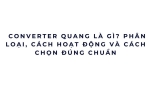 Converter quang là gì? Phân loại, cách hoạt động và cách chọn đúng chuẩn